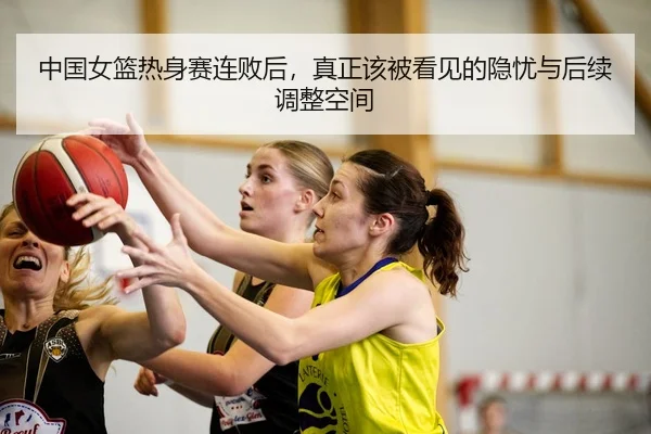 中国女篮热身赛连败后，真正该被看见的隐忧与后续调整空间