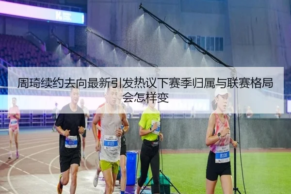 周琦续约去向最新引发热议下赛季归属与联赛格局会怎样变